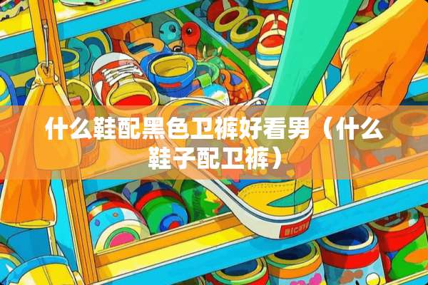 什么鞋配黑色卫裤好看男（什么鞋子配卫裤）