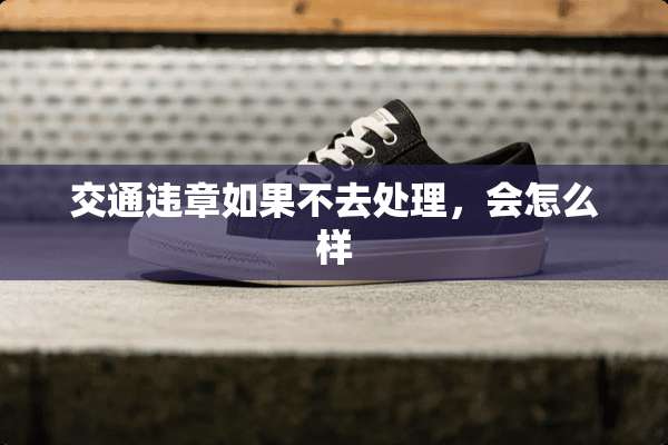 交通违章如果不去处理，会怎么样