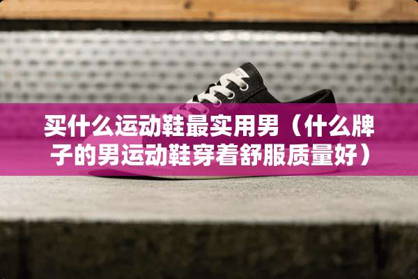 买什么运动鞋最实用男（什么牌子的男运动鞋穿着舒服质量好）