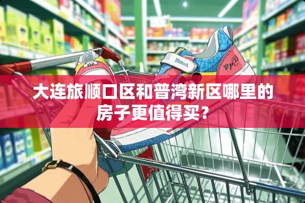 大连旅顺口区和普湾新区哪里的房子更值得买？
