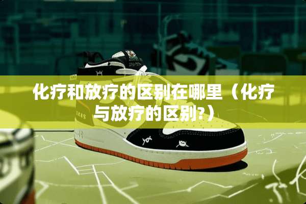 化疗和放疗的区别在哪里（化疗与放疗的区别?）