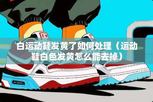 白运动鞋发黄了如何处理（运动鞋白色发黄怎么能去掉）
