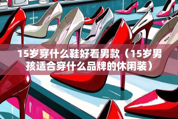 15岁穿什么鞋好看男款（15岁男孩适合穿什么品牌的休闲装）