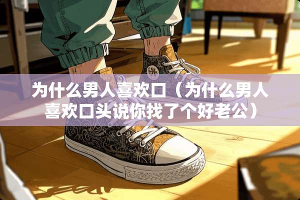 为什么男人喜欢口（为什么男人喜欢口头说你找了个好老公）