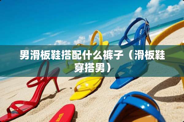 男滑板鞋搭配什么裤子（滑板鞋穿搭男）