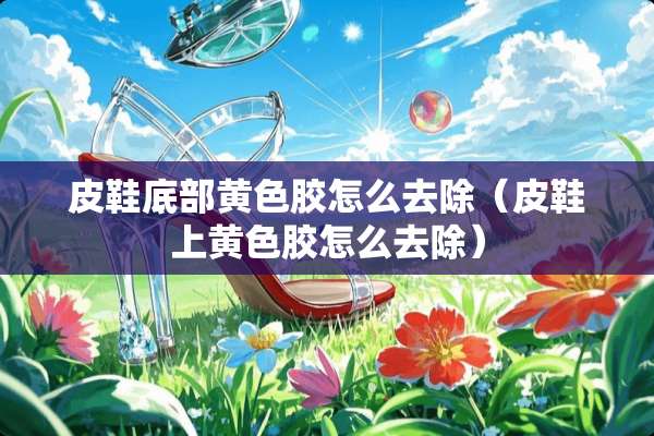 皮鞋底部**胶怎么去除（皮鞋上**胶怎么去除）