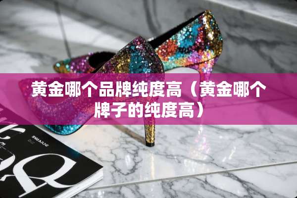 黄金哪个品牌纯度高（黄金哪个牌子的纯度高）