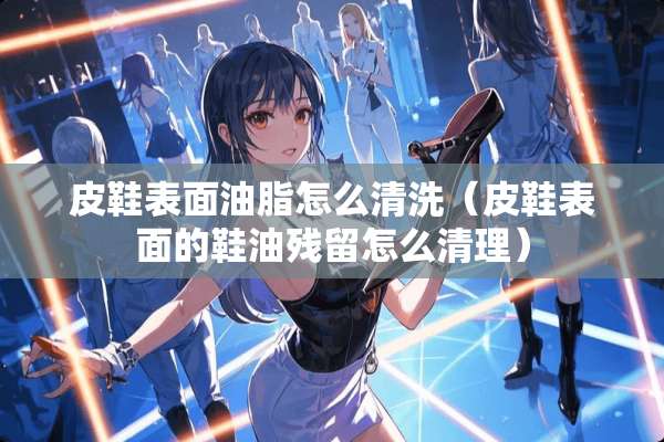 皮鞋表面油脂怎么清洗（皮鞋表面的鞋油残留怎么清理）