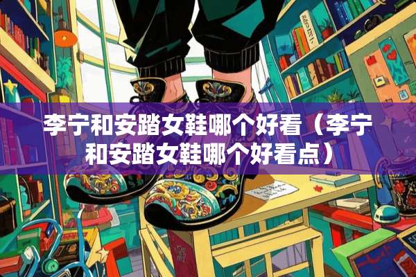 李宁和安踏女鞋哪个好看（李宁和安踏女鞋哪个好看点）