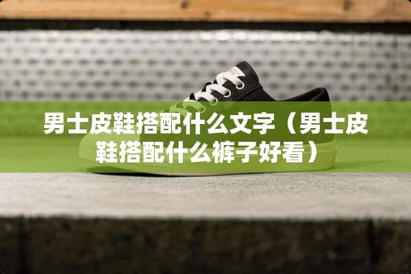 男士皮鞋搭配什么文字（男士皮鞋搭配什么裤子好看）