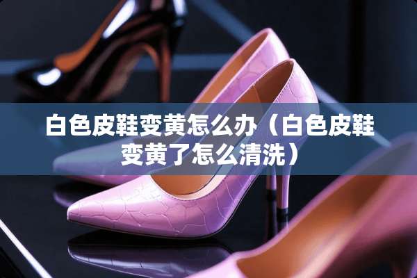 白色皮鞋变黄怎么办（白色皮鞋变黄了怎么清洗）