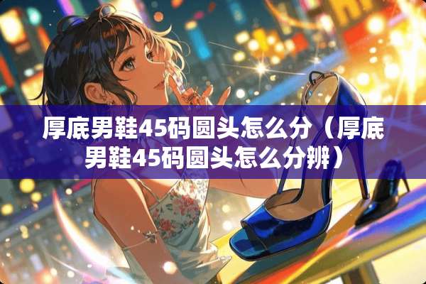 厚底男鞋45码圆头怎么分（厚底男鞋45码圆头怎么分辨）
