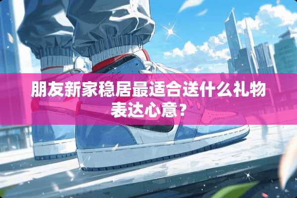 朋友新家稳居最适合送什么礼物表达心意？