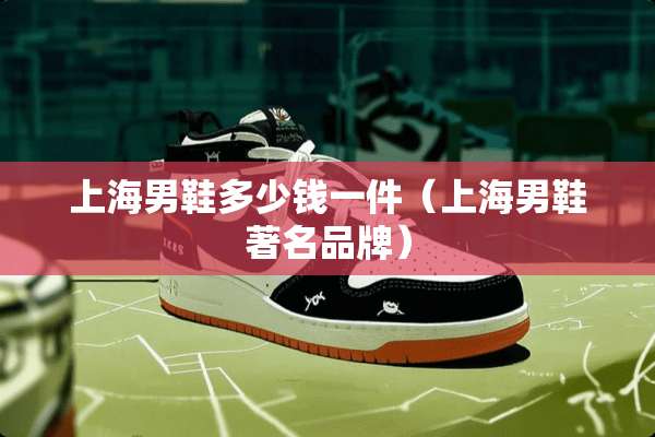 上海男鞋多少钱一件（上海男鞋著名品牌）
