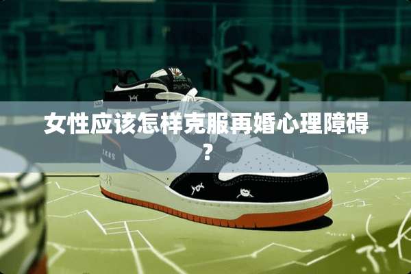 女性应该怎样克服再婚心理障碍？