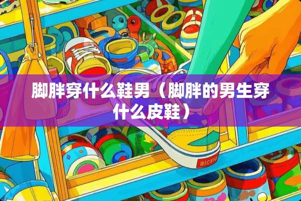 脚胖穿什么鞋男（脚胖的男生穿什么皮鞋）