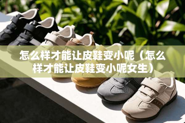 怎么样才能让皮鞋变小呢（怎么样才能让皮鞋变小呢女生）