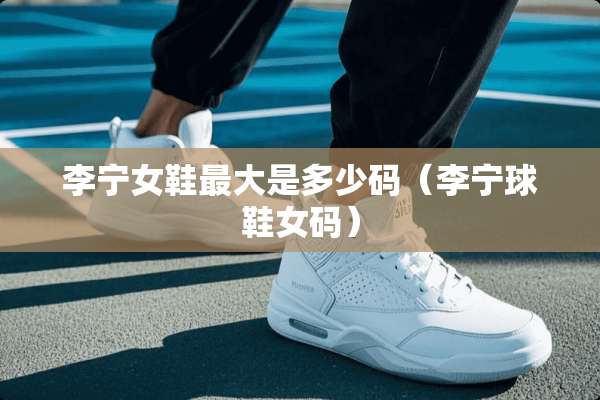 李宁女鞋最大是多少码（李宁球鞋女码）