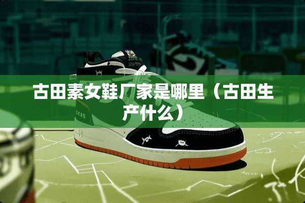 古田**鞋厂家是哪里（古田生产什么）