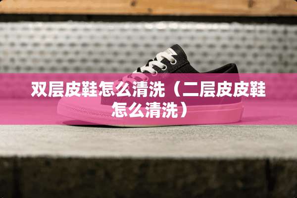 双层皮鞋怎么清洗（二层皮皮鞋怎么清洗）