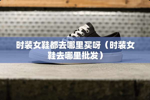 时装女鞋都去哪里买呀（时装女鞋去哪里批发）
