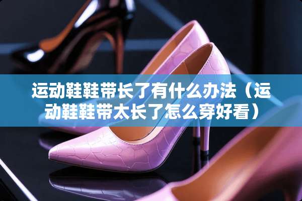 运动鞋鞋带长了有什么办法（运动鞋鞋带太长了怎么穿好看）