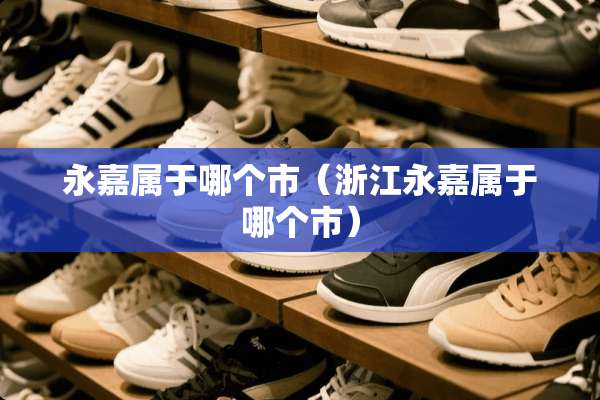 永嘉属于哪个市（浙江永嘉属于哪个市）