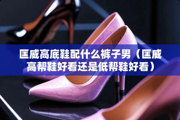 匡威高底鞋配什么裤子男（匡威高帮鞋好看还是低帮鞋好看）