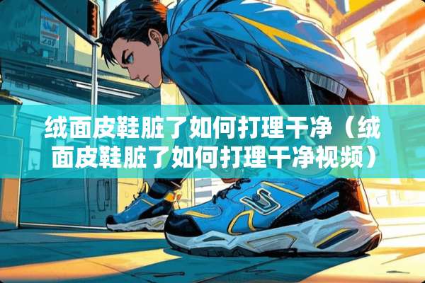 绒面皮鞋脏了如何打理干净（绒面皮鞋脏了如何打理干净视频）