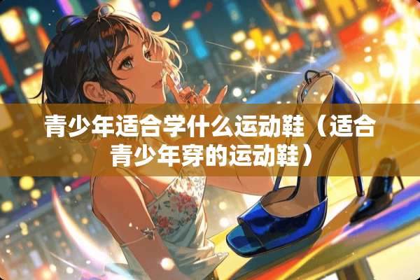 青少年适合学什么运动鞋（适合青少年穿的运动鞋）