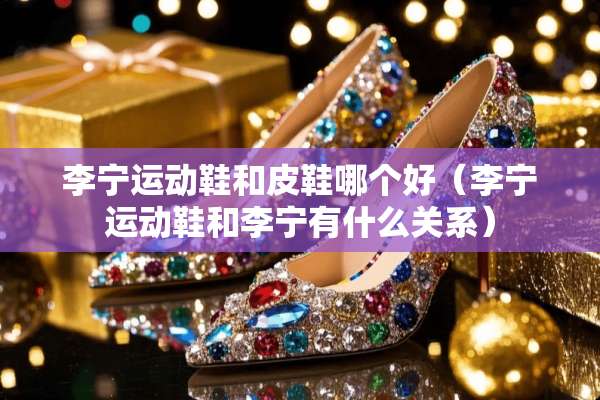李宁运动鞋和皮鞋哪个好（李宁运动鞋和李宁有什么关系）
