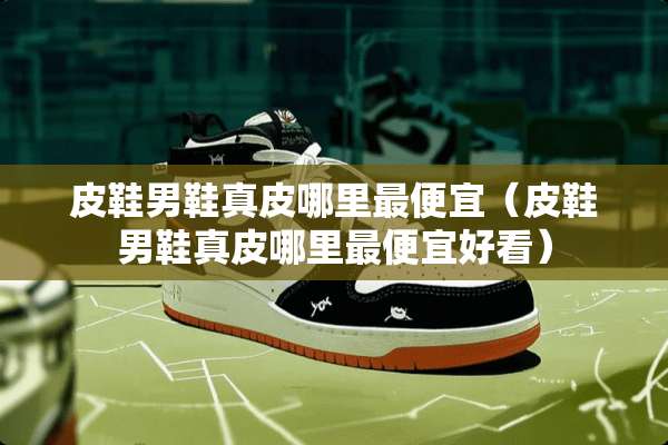 皮鞋男鞋真皮哪里最便宜（皮鞋男鞋真皮哪里最便宜好看）
