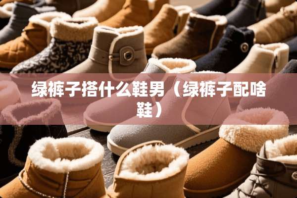 绿裤子搭什么鞋男（绿裤子配啥鞋）