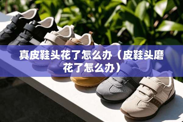 真皮鞋头花了怎么办（皮鞋头磨花了怎么办）
