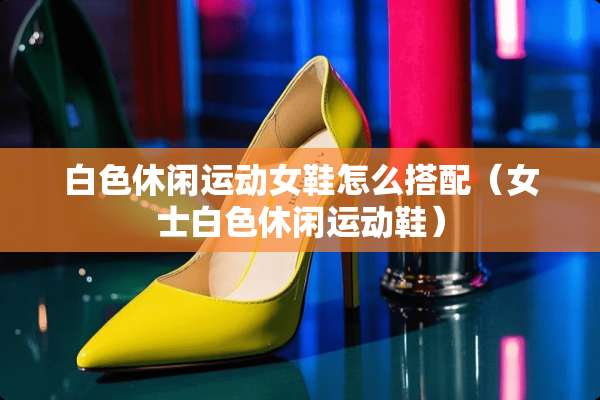白色休闲运动女鞋怎么搭配（女士白色休闲运动鞋）