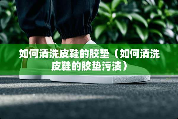 如何清洗皮鞋的胶垫（如何清洗皮鞋的胶垫污渍）