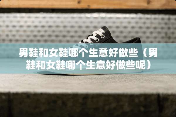 男鞋和女鞋哪个生意好做些（男鞋和女鞋哪个生意好做些呢）