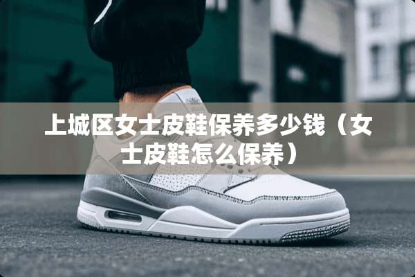 上城区女士皮鞋保养多少钱（女士皮鞋怎么保养）