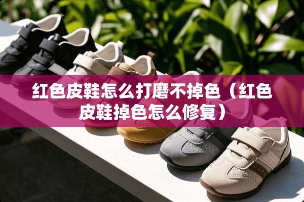 红色皮鞋怎么打磨不掉色（红色皮鞋掉色怎么修复）