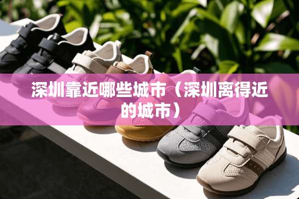 深圳靠近哪些城市（深圳离得近的城市）