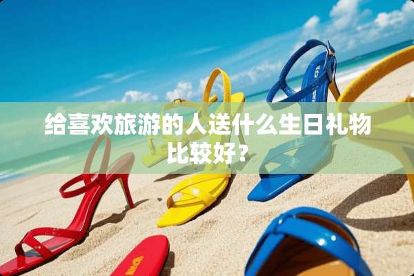 给喜欢旅游的人送什么生日礼物比较好？