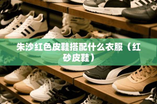 朱沙红色皮鞋搭配什么衣服（红砂皮鞋）