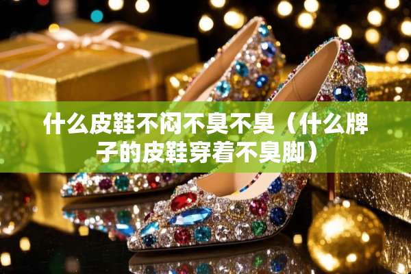 什么皮鞋不闷不臭不臭（什么牌子的皮鞋穿着不臭脚）