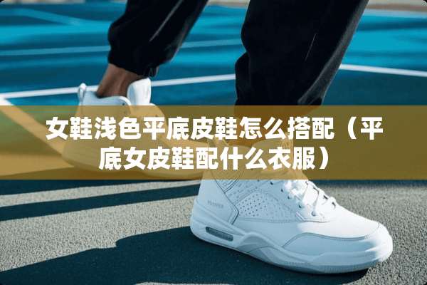 女鞋浅色平底皮鞋怎么搭配（平底女皮鞋配什么衣服）