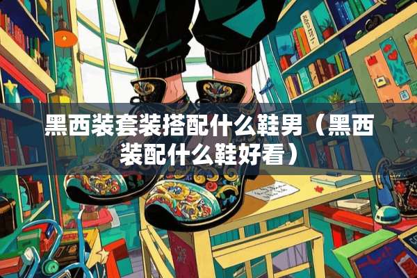 黑西装套装搭配什么鞋男（黑西装配什么鞋好看）