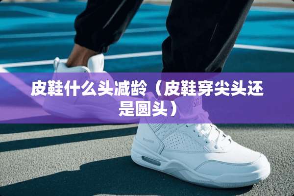 皮鞋什么头减龄（皮鞋穿尖头还是圆头）