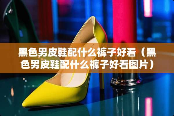 黑色男皮鞋配什么裤子好看（黑色男皮鞋配什么裤子好看图片）