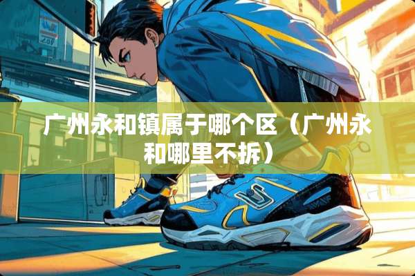 广州永和镇属于哪个区（广州永和哪里不拆）