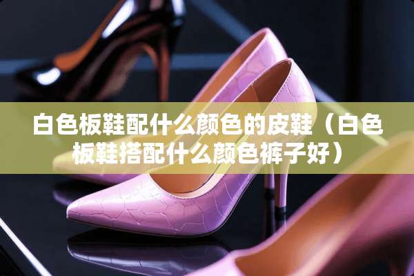 白色板鞋配什么颜色的皮鞋（白色板鞋搭配什么颜色裤子好）