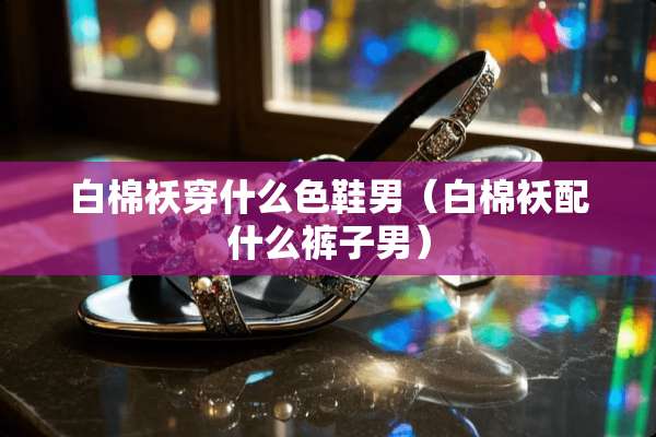 白棉袄穿什么色鞋男（白棉袄配什么裤子男）